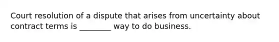 Court resolution of a dispute that arises from uncertainty about contract terms is ________ way to do business.