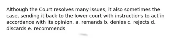 Although the Court resolves many issues, it also sometimes the case, sending it back to the lower court with instructions to act in accordance with its opinion. a. remands b. denies c. rejects d. discards e. recommends