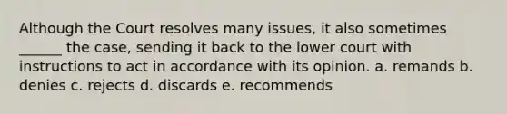 Although the Court resolves many issues, it also sometimes ______ the case, sending it back to the lower court with instructions to act in accordance with its opinion. a. remands b. denies c. rejects d. discards e. recommends