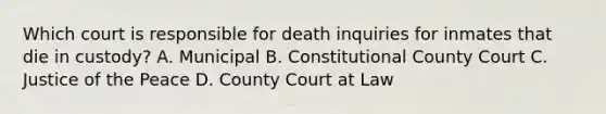 Which court is responsible for death inquiries for inmates that die in custody? A. Municipal B. Constitutional County Court C. Justice of the Peace D. County Court at Law