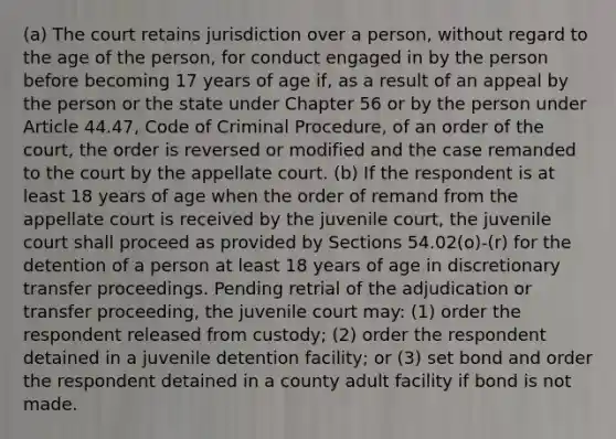 (a) The court retains jurisdiction over a person, without regard to the age of the person, for conduct engaged in by the person before becoming 17 years of age if, as a result of an appeal by the person or the state under Chapter 56 or by the person under Article 44.47, Code of Criminal Procedure, of an order of the court, the order is reversed or modified and the case remanded to the court by the appellate court. (b) If the respondent is at least 18 years of age when the order of remand from the appellate court is received by the juvenile court, the juvenile court shall proceed as provided by Sections 54.02(o)-(r) for the detention of a person at least 18 years of age in discretionary transfer proceedings. Pending retrial of the adjudication or transfer proceeding, the juvenile court may: (1) order the respondent released from custody; (2) order the respondent detained in a juvenile detention facility; or (3) set bond and order the respondent detained in a county adult facility if bond is not made.