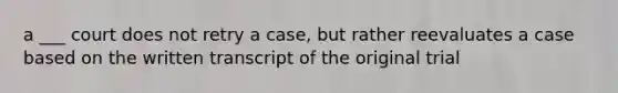 a ___ court does not retry a case, but rather reevaluates a case based on the written transcript of the original trial