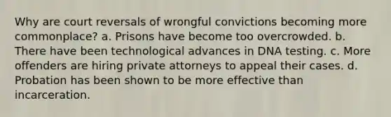 Why are court reversals of wrongful convictions becoming more commonplace? a. Prisons have become too overcrowded. b. There have been technological advances in DNA testing. c. More offenders are hiring private attorneys to appeal their cases. d. Probation has been shown to be more effective than incarceration.