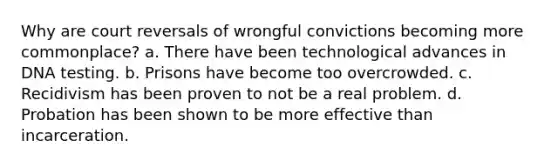 Why are court reversals of wrongful convictions becoming more commonplace? a. There have been technological advances in DNA testing. b. Prisons have become too overcrowded. c. Recidivism has been proven to not be a real problem. d. Probation has been shown to be more effective than incarceration.