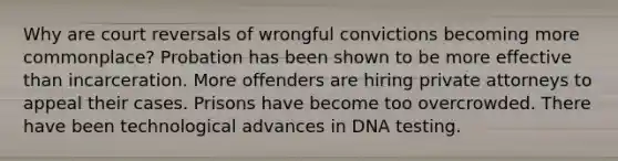 Why are court reversals of wrongful convictions becoming more commonplace? Probation has been shown to be more effective than incarceration. More offenders are hiring private attorneys to appeal their cases. Prisons have become too overcrowded. There have been technological advances in DNA testing.