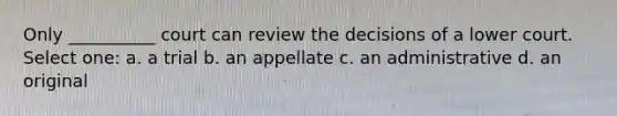 Only __________ court can review the decisions of a lower court. Select one: a. a trial b. an appellate c. an administrative d. an original