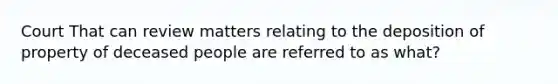 Court That can review matters relating to the deposition of property of deceased people are referred to as what?