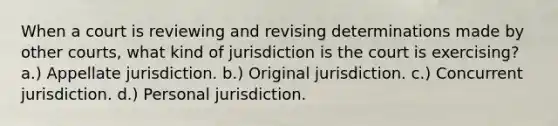 When a court is reviewing and revising determinations made by other courts, what kind of jurisdiction is the court is exercising? a.) Appellate jurisdiction. b.) Original jurisdiction. c.) Concurrent jurisdiction. d.) Personal jurisdiction.