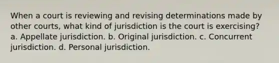 When a court is reviewing and revising determinations made by other courts, what kind of jurisdiction is the court is exercising? a. Appellate jurisdiction. b. Original jurisdiction. c. Concurrent jurisdiction. d. Personal jurisdiction.