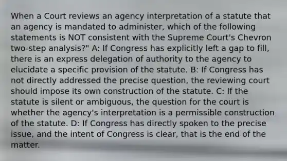 When a Court reviews an agency interpretation of a statute that an agency is mandated to administer, which of the following statements is NOT consistent with the Supreme Court's Chevron two-step analysis?" A: If Congress has explicitly left a gap to fill, there is an express delegation of authority to the agency to elucidate a specific provision of the statute. B: If Congress has not directly addressed the precise question, the reviewing court should impose its own construction of the statute. C: If the statute is silent or ambiguous, the question for the court is whether the agency's interpretation is a permissible construction of the statute. D: If Congress has directly spoken to the precise issue, and the intent of Congress is clear, that is the end of the matter.