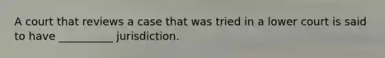 A court that reviews a case that was tried in a lower court is said to have __________ jurisdiction.