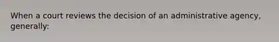 When a court reviews the decision of an administrative agency, generally: