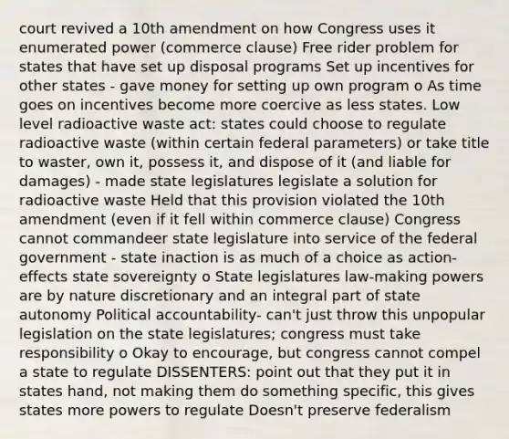 court revived a 10th amendment on how Congress uses it enumerated power (commerce clause) Free rider problem for states that have set up disposal programs Set up incentives for other states - gave money for setting up own program o As time goes on incentives become more coercive as less states. Low level radioactive waste act: states could choose to regulate radioactive waste (within certain federal parameters) or take title to waster, own it, possess it, and dispose of it (and liable for damages) - made state legislatures legislate a solution for radioactive waste Held that this provision violated the 10th amendment (even if it fell within commerce clause) Congress cannot commandeer state legislature into service of the federal government - state inaction is as much of a choice as action- effects state sovereignty o State legislatures law-making powers are by nature discretionary and an integral part of state autonomy Political accountability- can't just throw this unpopular legislation on the state legislatures; congress must take responsibility o Okay to encourage, but congress cannot compel a state to regulate DISSENTERS: point out that they put it in states hand, not making them do something specific, this gives states more powers to regulate Doesn't preserve federalism