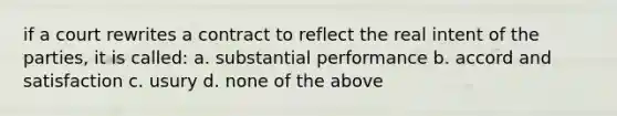 if a court rewrites a contract to reflect the real intent of the parties, it is called: a. substantial performance b. accord and satisfaction c. usury d. none of the above