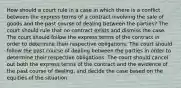 How should a court rule in a case in which there is a conflict between the express terms of a contract involving the sale of goods and the past course of dealing between the parties? The court should rule that no contract exists and dismiss the case. The court should follow the express terms of the contract in order to determine their respective obligations. The court should follow the past course of dealing between the parties in order to determine their respective obligations. The court should cancel out both the express terms of the contract and the evidence of the past course of dealing, and decide the case based on the equities of the situation.