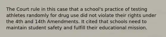 The Court rule in this case that a school's practice of testing athletes randomly for drug use did not violate their rights under the 4th and 14th Amendments. It cited that schools need to maintain student safety and fulfill their educational mission.