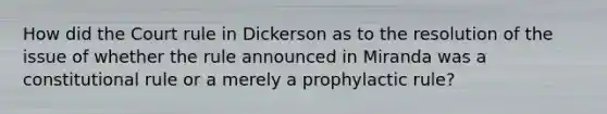 How did the Court rule in Dickerson as to the resolution of the issue of whether the rule announced in Miranda was a constitutional rule or a merely a prophylactic rule?