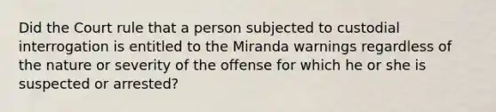 Did the Court rule that a person subjected to custodial interrogation is entitled to the Miranda warnings regardless of the nature or severity of the offense for which he or she is suspected or arrested?