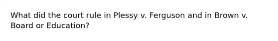 What did the court rule in Plessy v. Ferguson and in Brown v. Board or Education?