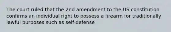 The court ruled that the 2nd amendment to the US constitution confirms an individual right to possess a firearm for traditionally lawful purposes such as self-defense