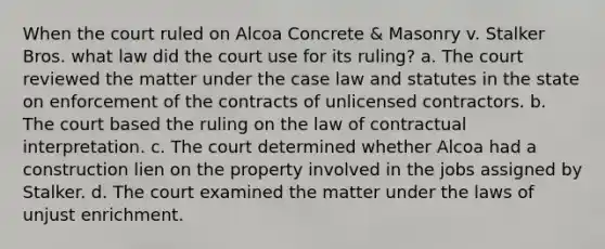 When the court ruled on Alcoa Concrete & Masonry v. Stalker Bros. what law did the court use for its ruling? a. The court reviewed the matter under the case law and statutes in the state on enforcement of the contracts of unlicensed contractors. b. The court based the ruling on the law of contractual interpretation. c. The court determined whether Alcoa had a construction lien on the property involved in the jobs assigned by Stalker. d. The court examined the matter under the laws of unjust enrichment.