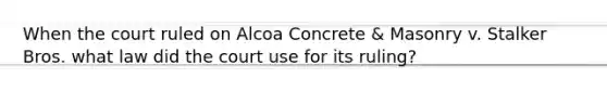 When the court ruled on Alcoa Concrete & Masonry v. Stalker Bros. what law did the court use for its ruling?