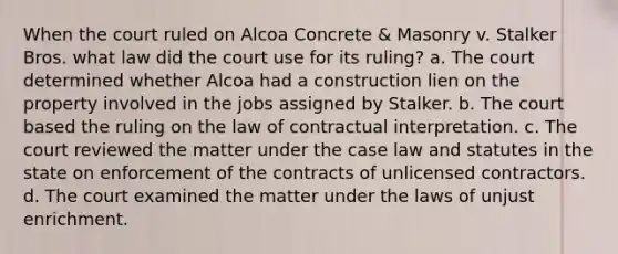 When the court ruled on Alcoa Concrete & Masonry v. Stalker Bros. what law did the court use for its ruling? a. The court determined whether Alcoa had a construction lien on the property involved in the jobs assigned by Stalker. b. The court based the ruling on the law of contractual interpretation. c. The court reviewed the matter under the case law and statutes in the state on enforcement of the contracts of unlicensed contractors. d. The court examined the matter under the laws of unjust enrichment.