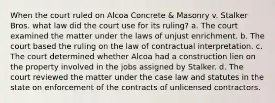 When the court ruled on Alcoa Concrete & Masonry v. Stalker Bros. what law did the court use for its ruling? a. The court examined the matter under the laws of unjust enrichment. b. The court based the ruling on the law of contractual interpretation. c. The court determined whether Alcoa had a construction lien on the property involved in the jobs assigned by Stalker. d. The court reviewed the matter under the case law and statutes in the state on enforcement of the contracts of unlicensed contractors.