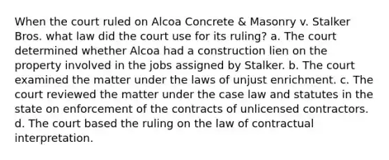 When the court ruled on Alcoa Concrete & Masonry v. Stalker Bros. what law did the court use for its ruling? a. The court determined whether Alcoa had a construction lien on the property involved in the jobs assigned by Stalker. b. The court examined the matter under the laws of unjust enrichment. c. The court reviewed the matter under the case law and statutes in the state on enforcement of the contracts of unlicensed contractors. d. The court based the ruling on the law of contractual interpretation.