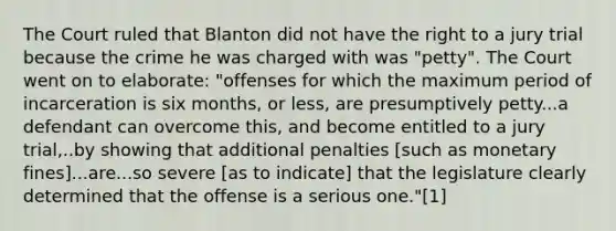 The Court ruled that Blanton did not have the right to a jury trial because the crime he was charged with was "petty". The Court went on to elaborate: "offenses for which the maximum period of incarceration is six months, or less, are presumptively petty...a defendant can overcome this, and become entitled to a jury trial,..by showing that additional penalties [such as monetary fines]...are...so severe [as to indicate] that the legislature clearly determined that the offense is a serious one."[1]