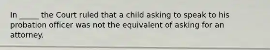 In _____ the Court ruled that a child asking to speak to his probation officer was not the equivalent of asking for an attorney.