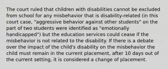 The court ruled that children with disabilities cannot be excluded from school for any misbehavior that is disability-related (in this court case, "aggressive behavior against other students" on the part of two students were identified as "emotionally handicapped") but the education services could cease if the misbehavior is not related to the disability. If there is a debate over the impact of the child's disability on the misbehavior the child must remain in the current placement, after 10 days out of the current setting, it is considered a change of placement.