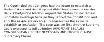 The Court ruled that Congress had the power to establish a National Bank and that Maryland didn't have power to tax the Bank. Chief Justice Marshall argued that States did not remain ultimately sovereign because they ratified the Constitution and only the people are sovereign. Congress has the power to establish an institution. This case was the first time the Supreme Court exercised its full authority; IMPORTANT BECAUSE CONGRESS CAN USE THE NECESSARY AND PROPER CLAUSE. Supremacy Clause