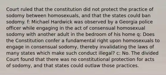 Court ruled that the constitution did not protect the practice of sodomy between homosexuals, and that the states could ban sodomy. f: Michael Hardwick was observed by a Georgia police officer while engaging in the act of consensual homosexual sodomy with another adult in the bedroom of his home q: Does the Constitution confer a fundamental right upon homosexuals to engage in consensual sodomy, thereby invalidating the laws of many states which make such conduct illegal? c: No. The divided Court found that there was no constitutional protection for acts of sodomy, and that states could outlaw those practices.