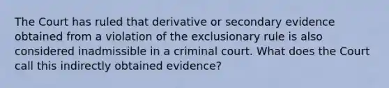 The Court has ruled that derivative or secondary evidence obtained from a violation of the exclusionary rule is also considered inadmissible in a criminal court. What does the Court call this indirectly obtained evidence?