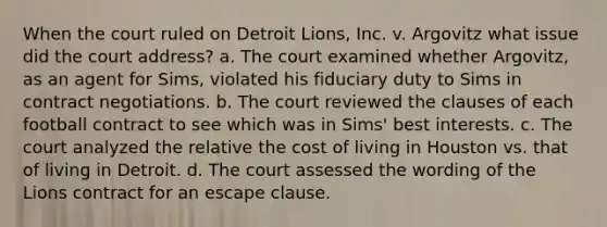 When the court ruled on Detroit Lions, Inc. v. Argovitz what issue did the court address? a. The court examined whether Argovitz, as an agent for Sims, violated his fiduciary duty to Sims in contract negotiations. b. The court reviewed the clauses of each football contract to see which was in Sims' best interests. c. The court analyzed the relative the cost of living in Houston vs. that of living in Detroit. d. The court assessed the wording of the Lions contract for an escape clause.