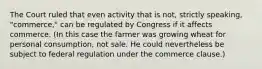 The Court ruled that even activity that is not, strictly speaking, "commerce," can be regulated by Congress if it affects commerce. (In this case the farmer was growing wheat for personal consumption, not sale. He could nevertheless be subject to federal regulation under the commerce clause.)