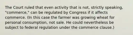 The Court ruled that even activity that is not, strictly speaking, "commerce," can be regulated by Congress if it affects commerce. (In this case the farmer was growing wheat for personal consumption, not sale. He could nevertheless be subject to federal regulation under the commerce clause.)