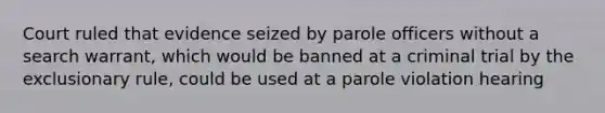 Court ruled that evidence seized by parole officers without a search warrant, which would be banned at a criminal trial by the exclusionary rule, could be used at a parole violation hearing