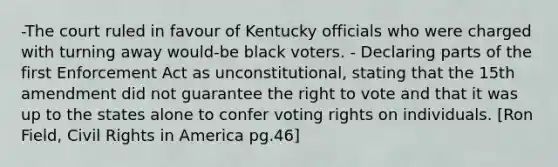 -The court ruled in favour of Kentucky officials who were charged with turning away would-be black voters. - Declaring parts of the first Enforcement Act as unconstitutional, stating that the 15th amendment did not guarantee the right to vote and that it was up to the states alone to confer voting rights on individuals. [Ron Field, Civil Rights in America pg.46]