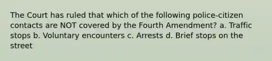 The Court has ruled that which of the following police-citizen contacts are NOT covered by the Fourth Amendment? a. Traffic stops b. Voluntary encounters c. Arrests d. Brief stops on the street