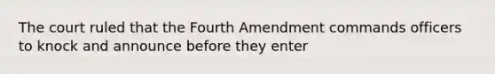 The court ruled that the Fourth Amendment commands officers to knock and announce before they enter