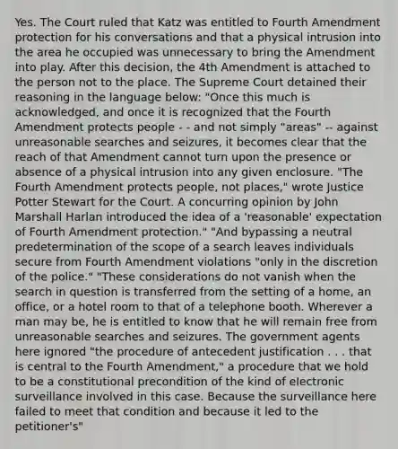 Yes. The Court ruled that Katz was entitled to Fourth Amendment protection for his conversations and that a physical intrusion into the area he occupied was unnecessary to bring the Amendment into play. After this decision, the 4th Amendment is attached to the person not to the place. The Supreme Court detained their reasoning in the language below: "Once this much is acknowledged, and once it is recognized that the Fourth Amendment protects people - - and not simply "areas" -- against unreasonable searches and seizures, it becomes clear that the reach of that Amendment cannot turn upon the presence or absence of a physical intrusion into any given enclosure. "The Fourth Amendment protects people, not places," wrote Justice Potter Stewart for the Court. A concurring opinion by John Marshall Harlan introduced the idea of a 'reasonable' expectation of Fourth Amendment protection." "And bypassing a neutral predetermination of the scope of a search leaves individuals secure from Fourth Amendment violations "only in the discretion of the police." "These considerations do not vanish when the search in question is transferred from the setting of a home, an office, or a hotel room to that of a telephone booth. Wherever a man may be, he is entitled to know that he will remain free from unreasonable searches and seizures. The government agents here ignored "the procedure of antecedent justification . . . that is central to the Fourth Amendment," a procedure that we hold to be a constitutional precondition of the kind of electronic surveillance involved in this case. Because the surveillance here failed to meet that condition and because it led to the petitioner's"