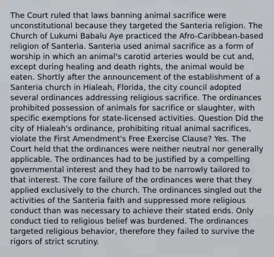 The Court ruled that laws banning animal sacrifice were unconstitutional because they targeted the Santeria religion. The Church of Lukumi Babalu Aye practiced the Afro-Caribbean-based religion of Santeria. Santeria used animal sacrifice as a form of worship in which an animal's carotid arteries would be cut and, except during healing and death rights, the animal would be eaten. Shortly after the announcement of the establishment of a Santeria church in Hialeah, Florida, the city council adopted several ordinances addressing religious sacrifice. The ordinances prohibited possession of animals for sacrifice or slaughter, with specific exemptions for state-licensed activities. Question Did the city of Hialeah's ordinance, prohibiting ritual animal sacrifices, violate the First Amendment's Free Exercise Clause? Yes. The Court held that the ordinances were neither neutral nor generally applicable. The ordinances had to be justified by a compelling governmental interest and they had to be narrowly tailored to that interest. The core failure of the ordinances were that they applied exclusively to the church. The ordinances singled out the activities of the Santeria faith and suppressed more religious conduct than was necessary to achieve their stated ends. Only conduct tied to religious belief was burdened. The ordinances targeted religious behavior, therefore they failed to survive the rigors of strict scrutiny.