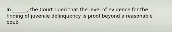 In ______, the Court ruled that the level of evidence for the finding of juvenile delinquency is proof beyond a reasonable doub