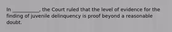 In ___________, the Court ruled that the level of evidence for the finding of juvenile delinquency is proof beyond a reasonable doubt.