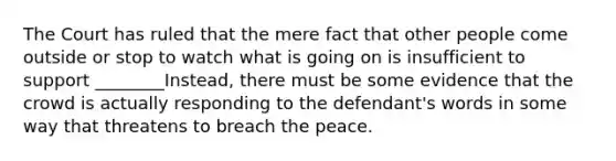 The Court has ruled that the mere fact that other people come outside or stop to watch what is going on is insufficient to support ________Instead, there must be some evidence that the crowd is actually responding to the defendant's words in some way that threatens to breach the peace.