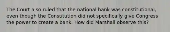 The Court also ruled that the national bank was constitutional, even though the Constitution did not specifically give Congress the power to create a bank. How did Marshall observe this?