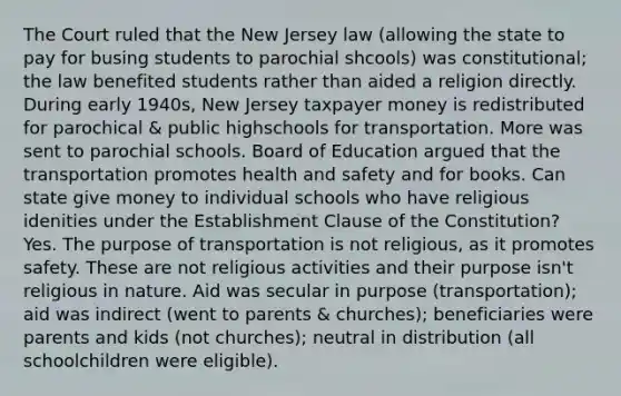 The Court ruled that the New Jersey law (allowing the state to pay for busing students to parochial shcools) was constitutional; the law benefited students rather than aided a religion directly. During early 1940s, New Jersey taxpayer money is redistributed for parochical & public highschools for transportation. More was sent to parochial schools. Board of Education argued that the transportation promotes health and safety and for books. Can state give money to individual schools who have religious idenities under the Establishment Clause of the Constitution? Yes. The purpose of transportation is not religious, as it promotes safety. These are not religious activities and their purpose isn't religious in nature. Aid was secular in purpose (transportation); aid was indirect (went to parents & churches); beneficiaries were parents and kids (not churches); neutral in distribution (all schoolchildren were eligible).