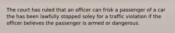 The court has ruled that an officer can frisk a passenger of a car the has been lawfully stopped soley for a traffic violation if the officer believes the passenger is armed or dangerous.